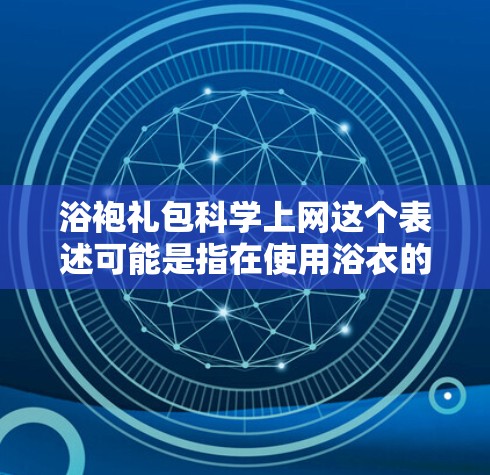 浴袍礼包科学上网这个表述可能是指在使用浴衣的过程中，也可以通过一种科学的方式或效率来使用上网服务，比如快速、便捷地进行数据下载、在线学习或处理信息等。以下是一些可能的解释和建议