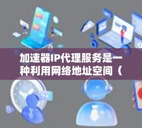 加速器IP代理服务是一种利用网络地址空间（IP地址）进行代理服务的技术，旨在通过IP地址快速连接到互联网资源，如文件、视频、文档等，从而加速下载和使用。以下是关于该服务的详细说明
