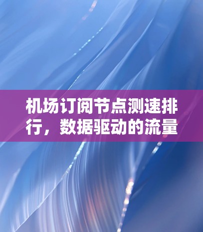 机场订阅节点测速排行，数据驱动的流量优化策略