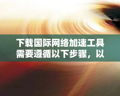 下载国际网络加速工具需要遵循以下步骤，以下是一些常用国际网络加速工具的下载和使用指南