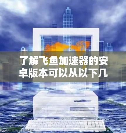 了解飞鱼加速器的安卓版本可以从以下几个方面进行