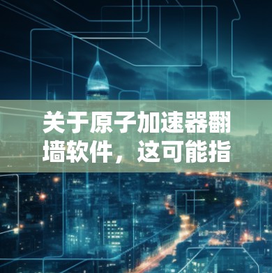 关于原子加速器翻墙软件，这可能指的是用于加速原子能技术的软件中使用的网络协议或加密工具。翻墙软件通常用于加密通信、数据传输或保护数据不被截获。以下是一些可能与原子加速器相关的内容