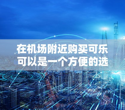 在机场附近购买可乐可以是一个方便的选择，具体取决于当地的情况。以下是一些实用的建议和信息
