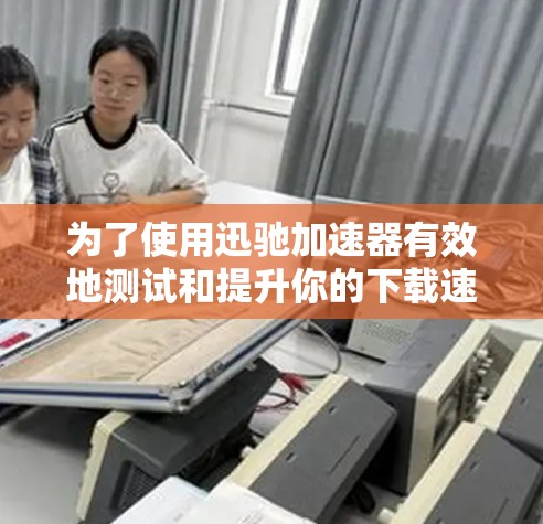 为了使用迅驰加速器有效地测试和提升你的下载速度，可以按照以下步骤进行